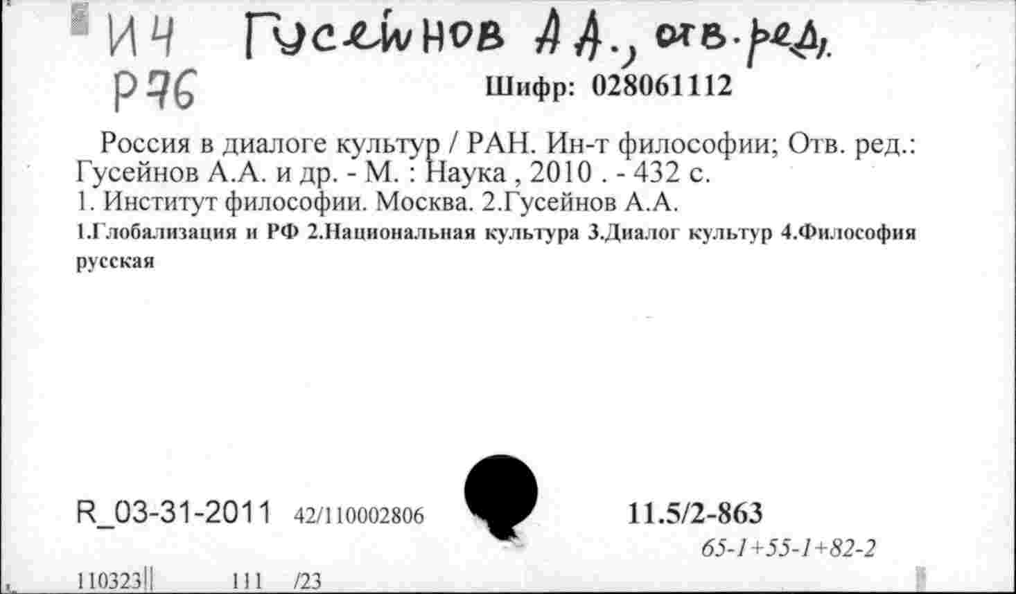 ﻿Р46	Шифр: 028061112
Россия в диалоге культур / РАН. Ин-т философии; Отв. ред. Гусейнов А.А. и др. - М. : Наука , 2010 . - 432 с.
1. Институт философии. Москва. 2.Гусейнов А.А.
1.Глобализация и РФ 2.Национальная культура З.Диалог культур 4.Философи русская
Н 03-31-201 1 42/110002806
11.5/2-863
65-1+55-1+82-2
11032311
111 /23